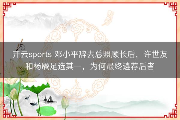 开云sports 邓小平辞去总照顾长后,许世友和杨餍足选其一,为何最终遴荐后者