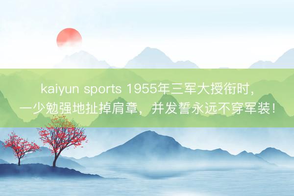 kaiyun sports 1955年三军大授衔时,一少勉强地扯掉肩章,并发誓永远不穿军装!