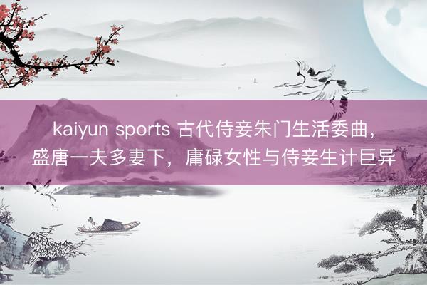 kaiyun sports 古代侍妾朱门生活委曲，盛唐一夫多妻下，庸碌女性与侍妾生计巨异