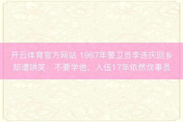 开云体育官方网站 1967年警卫员李连庆回乡却遭哄笑：不要学他，入伍17年依然炊事员