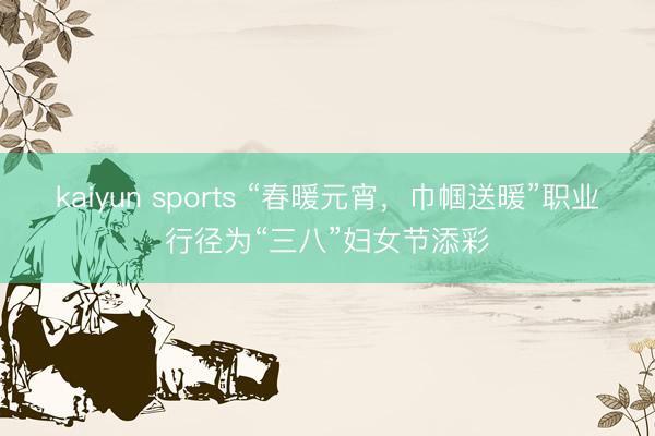 kaiyun sports “春暖元宵,巾帼送暖”职业行径为“三八”妇女节添彩
