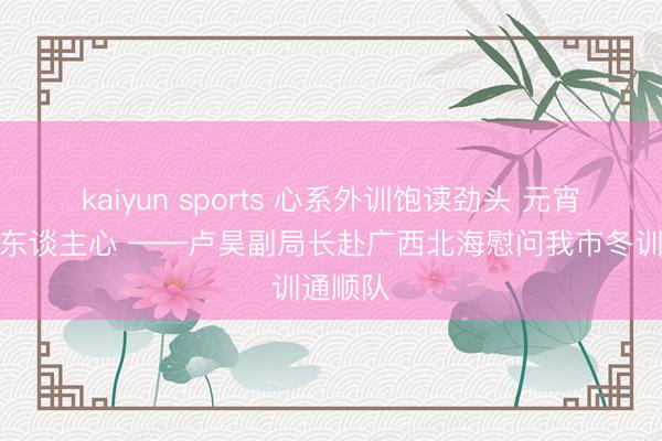 kaiyun sports 心系外训饱读劲头 元宵慰问暖东谈主心 ——卢昊副局长赴广西北海慰问我市冬训通顺队
