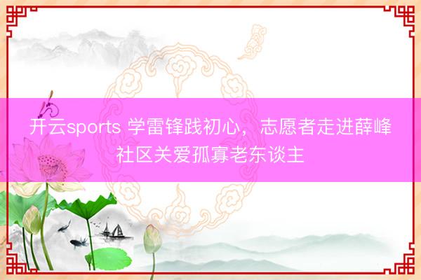 开云sports 学雷锋践初心，志愿者走进薛峰社区关爱孤寡老东谈主