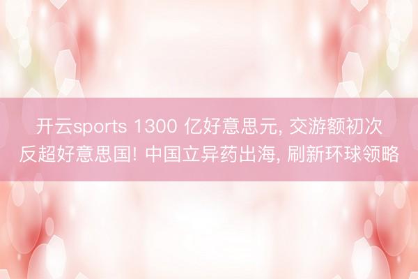 开云sports 1300 亿好意思元， 交游额初次反超好意思国! 中国立异药出海， 刷新环球领略