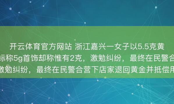 开云体育官方网站 浙江嘉兴一女子以5.5克黄金到店以旧换新，换取标称5g首饰却称惟有2克，激勉纠纷，最终在民警合营下店家退回黄金并抵偿用度