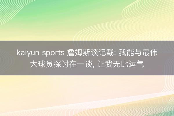 kaiyun sports 詹姆斯谈记载: 我能与最伟大球员探讨在一谈， 让我无比运气