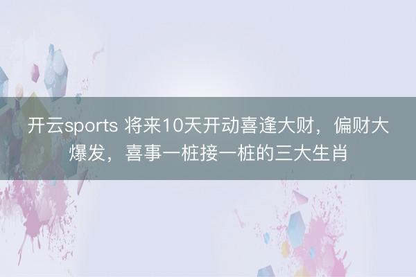 开云sports 将来10天开动喜逢大财，偏财大爆发，喜事一桩接一桩的三大生肖