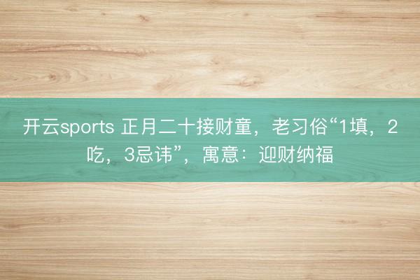 开云sports 正月二十接财童，老习俗“1填，2吃，3忌讳”，寓意：迎财纳福