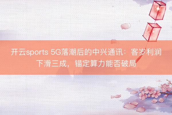 开云sports 5G落潮后的中兴通讯：客岁利润下滑三成，锚定算力能否破局