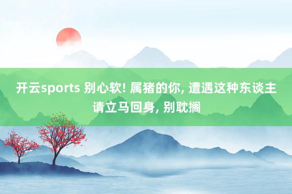 开云sports 别心软! 属猪的你, 遭遇这种东谈主请立马回身, 别耽搁