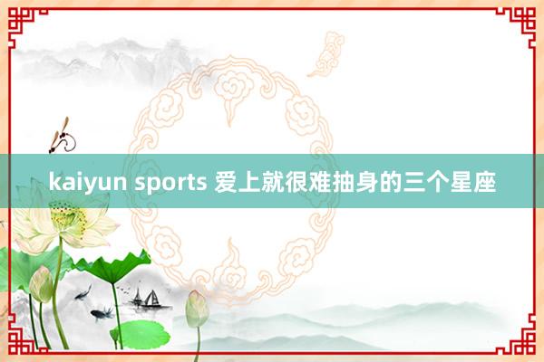 kaiyun sports 爱上就很难抽身的三个星座