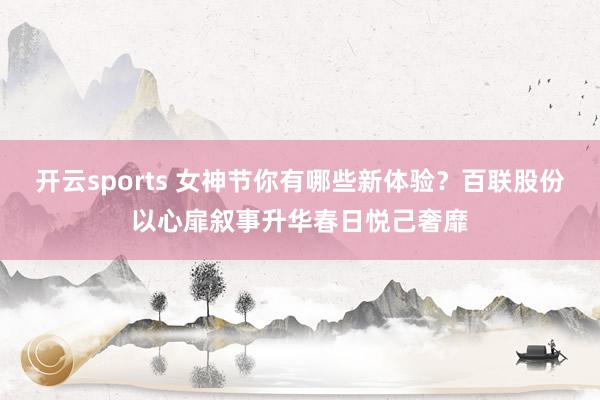 开云sports 女神节你有哪些新体验？百联股份以心扉叙事升华春日悦己奢靡