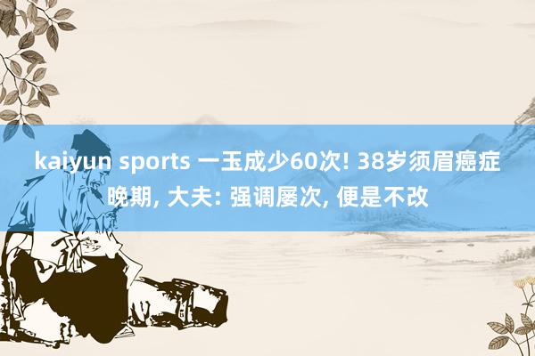 kaiyun sports 一玉成少60次! 38岁须眉癌症晚期, 大夫: 强调屡次, 便是不改