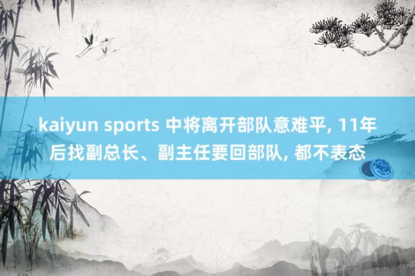 kaiyun sports 中将离开部队意难平, 11年后找副总长、副主任要回部队, 都不表态