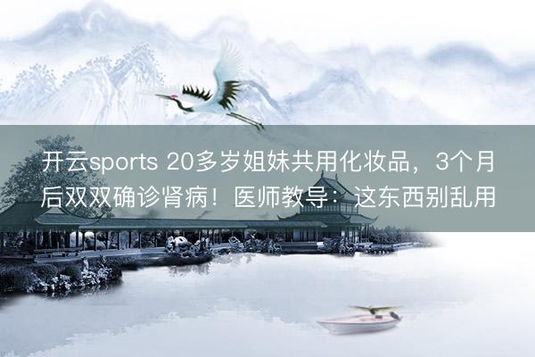 开云sports 20多岁姐妹共用化妆品,3个月后双双确诊肾病!医师教导:这东西别乱用