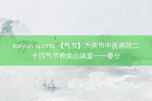 kaiyun sports 【气节】大庆市中医病院二十四气节养生小讲堂——春分
