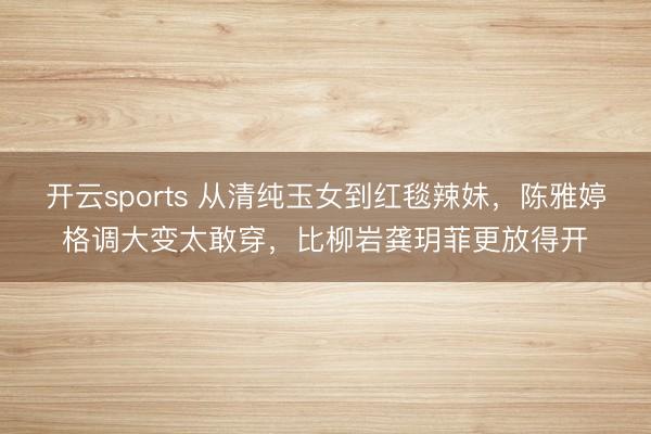 开云sports 从清纯玉女到红毯辣妹,陈雅婷格调大变太敢穿,比柳岩龚玥菲更放得开