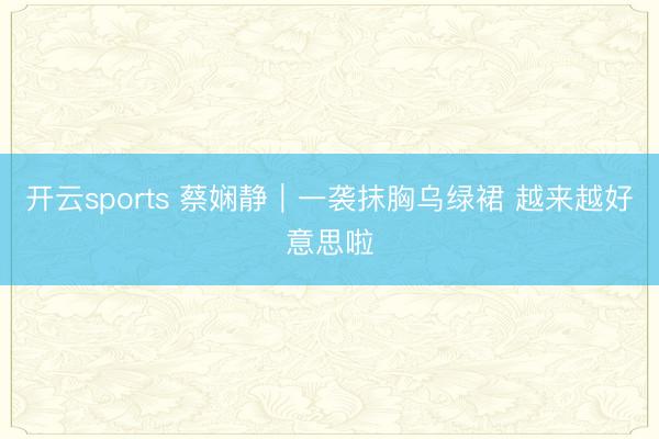 开云sports 蔡娴静|一袭抹胸乌绿裙 越来越好意思啦