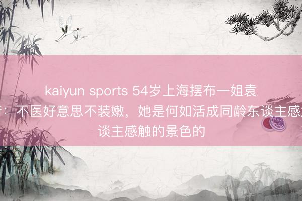 kaiyun sports 54岁上海摆布一姐袁鸣素颜逛街:不医好意思不装嫩,她是何如活成同龄东谈主感触的景色的
