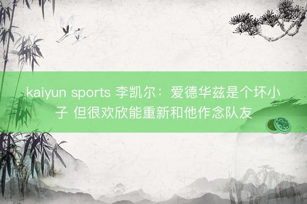 kaiyun sports 李凯尔:爱德华兹是个坏小子 但很欢欣能重新和他作念队友