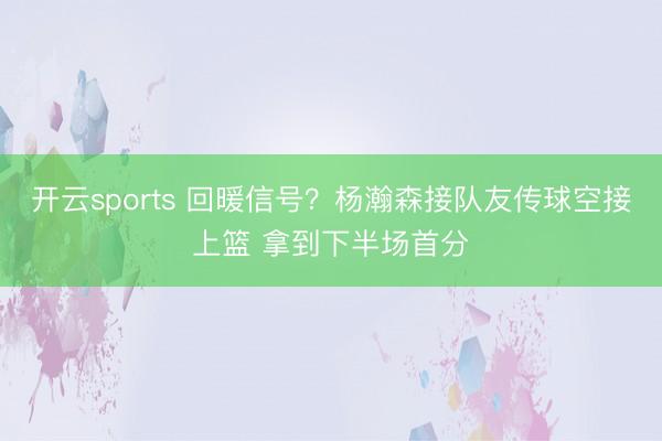 开云sports 回暖信号？杨瀚森接队友传球空接上篮 拿到下半场首分