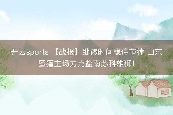 开云sports 【战报】纰谬时间稳住节律 山东蜜獾主场力克盐南苏科雄狮！