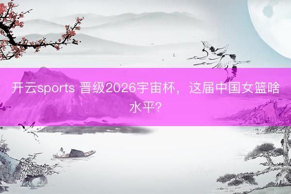 开云sports 晋级2026宇宙杯，这届中国女篮啥水平？