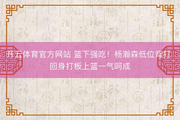开云体育官方网站 篮下强吃！杨瀚森低位背打 回身打板上篮一气呵成