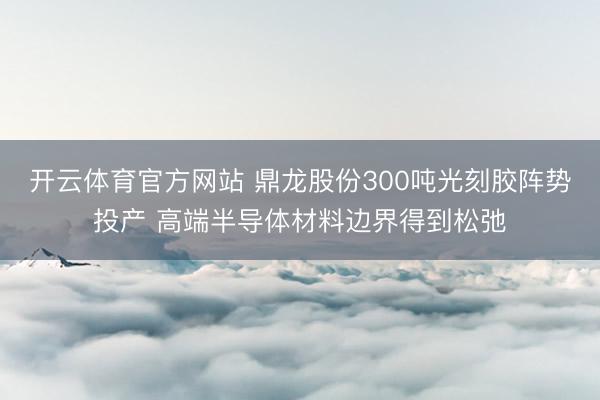 开云体育官方网站 鼎龙股份300吨光刻胶阵势投产 高端半导体材料边界得到松弛