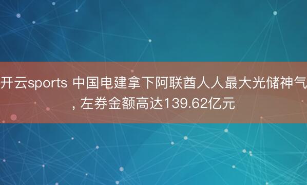 开云sports 中国电建拿下阿联酋人人最大光储神气， 左券金额高达139.62亿元