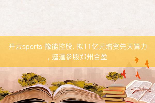开云sports 豫能控股: 拟11亿元增资先天算力, 迤逦参股郑州合盈