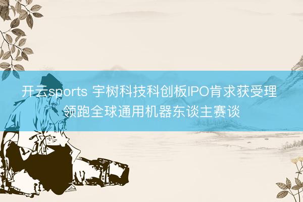 开云sports 宇树科技科创板IPO肯求获受理 领跑全球通用机器东谈主赛谈