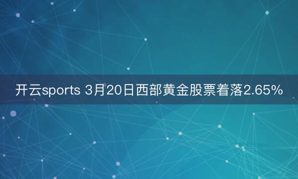 开云sports 3月20日西部黄金股票着落2.65%