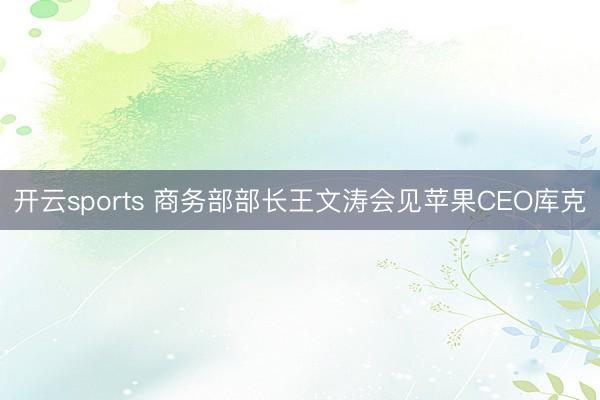 开云sports 商务部部长王文涛会见苹果CEO库克