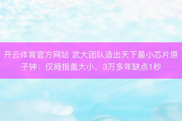 开云体育官方网站 武大团队造出天下最小芯片原子钟：仅拇指盖大小，3万多年缺点1秒
