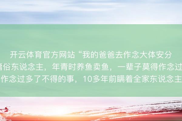 开云体育官方网站 “我的爸爸去作念大体安分了”后续：爸爸是个庸俗东说念主，年青时养鱼卖鱼，一辈子莫得作念过多了不得的事，10多年前瞒着全家东说念主签署了遗体捐献书