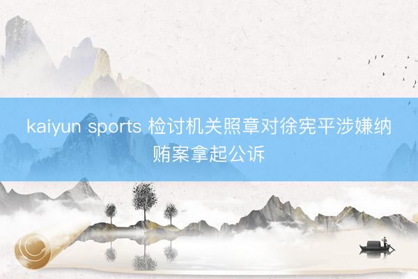 kaiyun sports 检讨机关照章对徐宪平涉嫌纳贿案拿起公诉