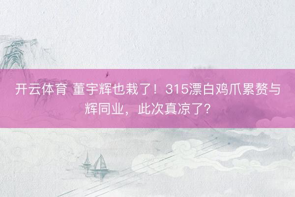 开云体育 董宇辉也栽了！315漂白鸡爪累赘与辉同业，此次真凉了？