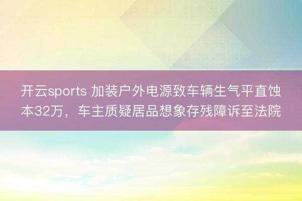 开云sports 加装户外电源致车辆生气平直蚀本32万，车主质疑居品想象存残障诉至法院