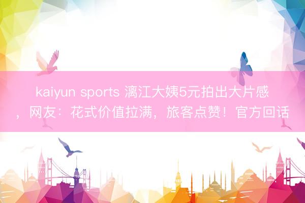 kaiyun sports 漓江大姨5元拍出大片感，网友：花式价值拉满，旅客点赞！官方回话