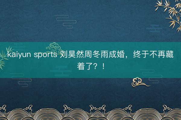 kaiyun sports 刘昊然周冬雨成婚，终于不再藏着了？！
