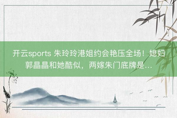 开云sports 朱玲玲港姐约会艳压全场！媳妇郭晶晶和她酷似，两嫁朱门底牌是…