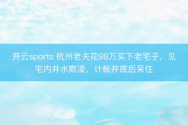 开云sports 杭州老夫花98万买下老宅子，见宅内井水欺凌，计帐井底后呆住