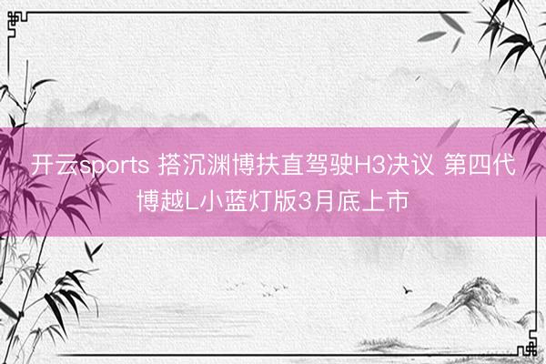 开云sports 搭沉渊博扶直驾驶H3决议 第四代博越L小蓝灯版3月底上市