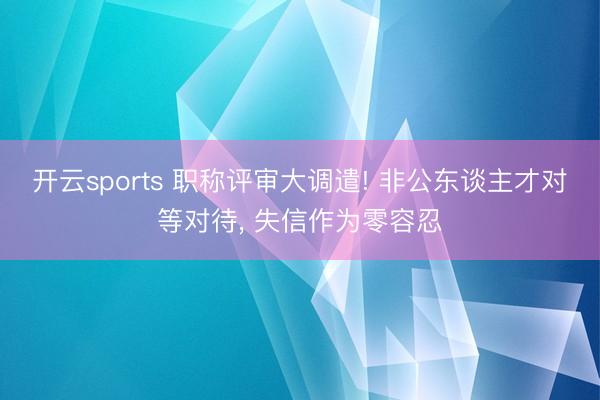 开云sports 职称评审大调遣! 非公东谈主才对等对待, 失信作为零容忍