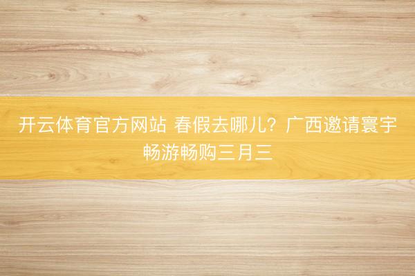 开云体育官方网站 春假去哪儿？广西邀请寰宇畅游畅购三月三