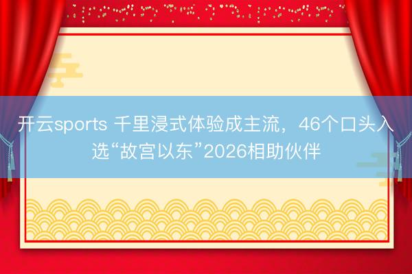开云sports 千里浸式体验成主流，46个口头入选“故宫以东”2026相助伙伴
