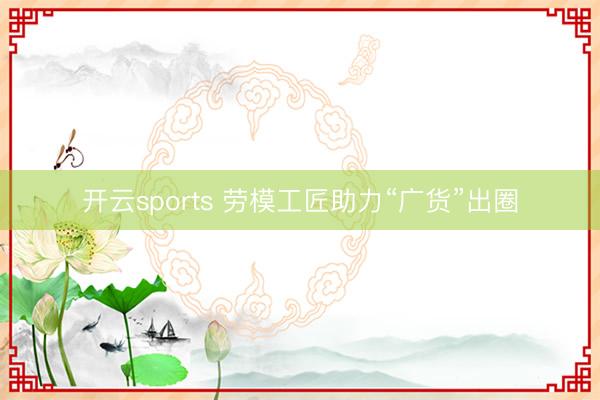 开云sports 劳模工匠助力“广货”出圈
