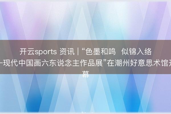开云sports 资讯 | “色墨和鸣  似锦入络——现代中国画六东说念主作品展”在潮州好意思术馆开幕