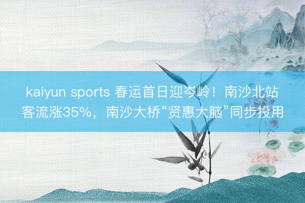 kaiyun sports 春运首日迎岑岭！南沙北站客流涨35%，南沙大桥“贤惠大脑”同步投用